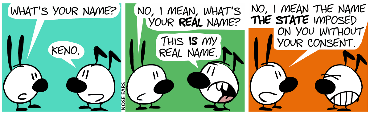 Mimi asks Keno: “What’s your name?”. Keno: “Keno.” / Mimi: “No, I mean, what’s your real name?”. Keno: “This is my real name.” / Mimi: “No, I mean the name the state imposed on you without your consent.”. Keno is visibly annoyed.