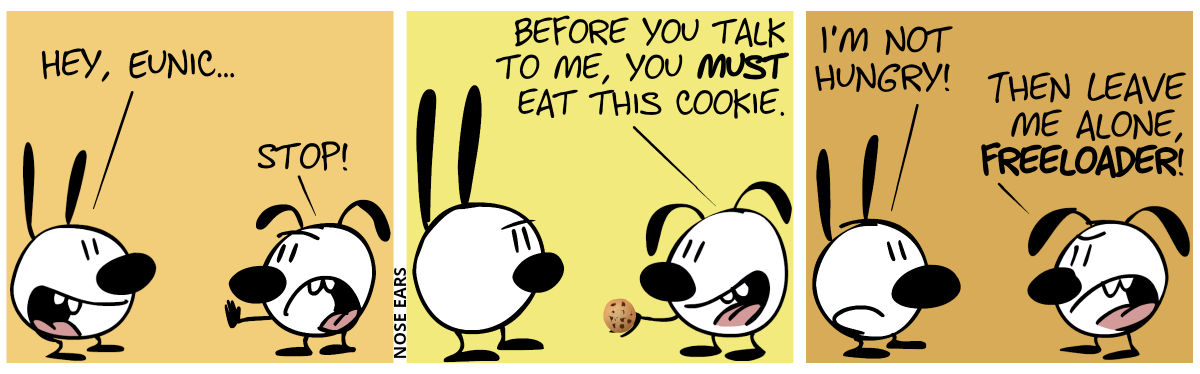 Mimi: “Hey, Eunic…”. Eunice interrupts, saying “Stop!”. / Eunice holds a cookie. Eunice: “Before you talk to me, you must eat this cookie.” / Mimi: “I’m not hungry!”. Eunice: “Then leave me alone, freeloader!”