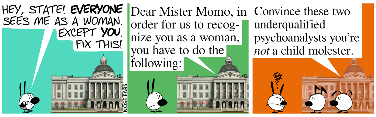 Mimi shouts at a building of the state: “Hey, state! Everyone sees me as a woman. Except you. Fix this!“ / The building of the state responds: “Dear Mister Momo, in order for us to recognize you as a woman, you have to do the following:”. Mimi is mildly annoyed. / Keno and Eunice appear in front of the building of the state. It continues: “Convince these two underqualified psychoanalysts you’re not a child molester.”. Mimi is very angry.