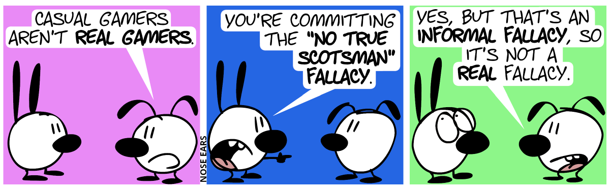 Eunice: “Casual gamers aren’t real gamers.” / Mimi points at Eunice: “You’re committing the ‘No True Scotsman’ fallacy.” / Eunice: “Yes, but that’s an informal fallacy, so it’s not a real fallacy.”. Mimi rolls with her eyes.