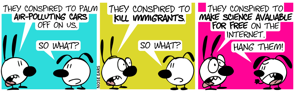 Mimi: “They conspired to palm air-polluting cars off on us.”. Eunice: “So what?” / Mimi: “They conspired to kill immigrants.“. Eunice: “So what?” / Mimi: “They conspired to make science available for free on the Internet.” / Eunice (angrily): “Hand them!”