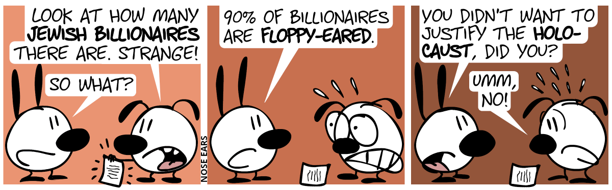 Eunice shows a piece of paper to Mimi. Eunice: “Look at how many Jewish billionaires there are. Strange!”. Mimi: “So what?” / Mimi: “90% of billionaires are floppy-eared.”. Eunice starts to sweat in panic. / Mimi: “You didn’t want to justify the holocaust, did you?”. Eunice answers nervously: “Umm, no!”