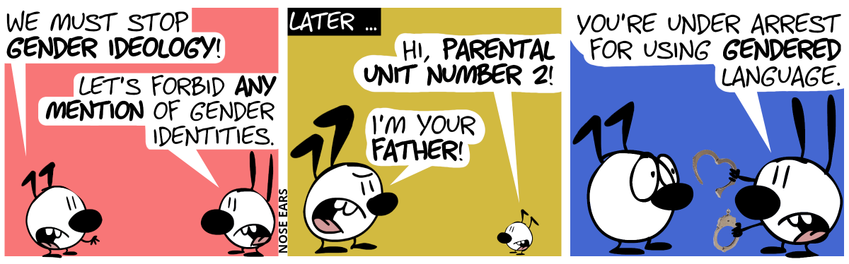 Keno talks to Mimi: “We must stop gender ideology!”. Mimi: “Let’s forbid any mention of gender identities.” / Later … Keno’s child appears and says: “Hi, parental unit number 2!”. Keno responds in anger: “I’m your father!” / Mimi appears, holding handcuffs, saying to Keno: “You’re under arrest for using gendered language.”