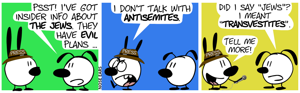 Eunice: “Psst! I’ve got insider info about the Jews. They have evil plans …” / Mimi walks away annoyed: “I don’t talk with antisemites.” / Eunice: “Did I say ‘Jews’? I meant ‘transvestites’.”. Mimi has come back,, how holding a microphone to Eunice’s mouth. Mimi smiles: “Tell me more!”