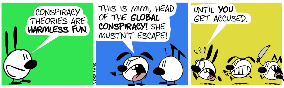 Mimi says alone: “Conspiracy theories are harmless fun.” / Eunice and Keno can be seen. Eunice angrily points to the left. “This is Mimi, head of the global conspiracy! She mustn’t escape!” / Eunice and Keno run after Mimi, who runs away in panic. Keno holds a knife. Mimi panics: “Until you get accused.”