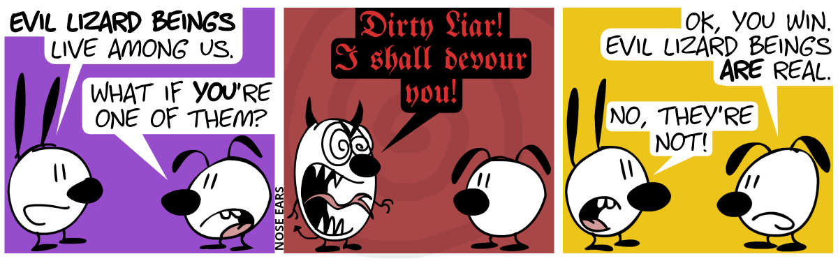 Mimi: “Evil lizard beings live among us.“. Eunice: “What if you’re one of them?” / Mimi suddenly grows, her ears turn into horns, she has evil-looking eyes and a long, lizardlike tongue and tail emerge. Mimi shouts in a deep terrifying voice: “Dirty liar! I shall devour you!” / Mimi is back to normal again. Eunice: “OK, you win. Evil lizard beings are real.”. Mimi: “No, they’re not!”