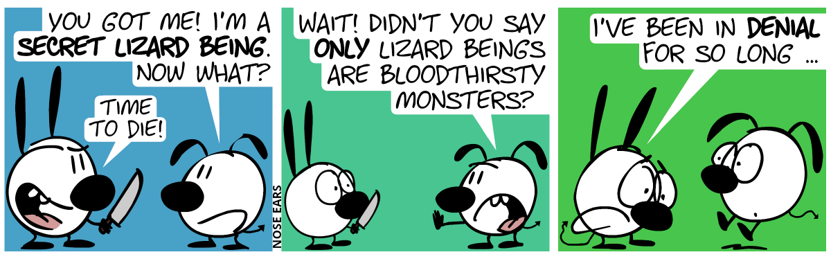 Mimi holds a knife. And Eunice has a lizard tail. Eunice: “You got me! I’m a secret lizard being. Now what?”. Mimi is grinning: “Time to die!” / Eunice objects: “Wait! Didn’t you say only lizard beings are bloodthirsty monsters?” / Suddenly, Mimi has a lizard, tail, too. Mimi: “I’ve been in denial for so long …”