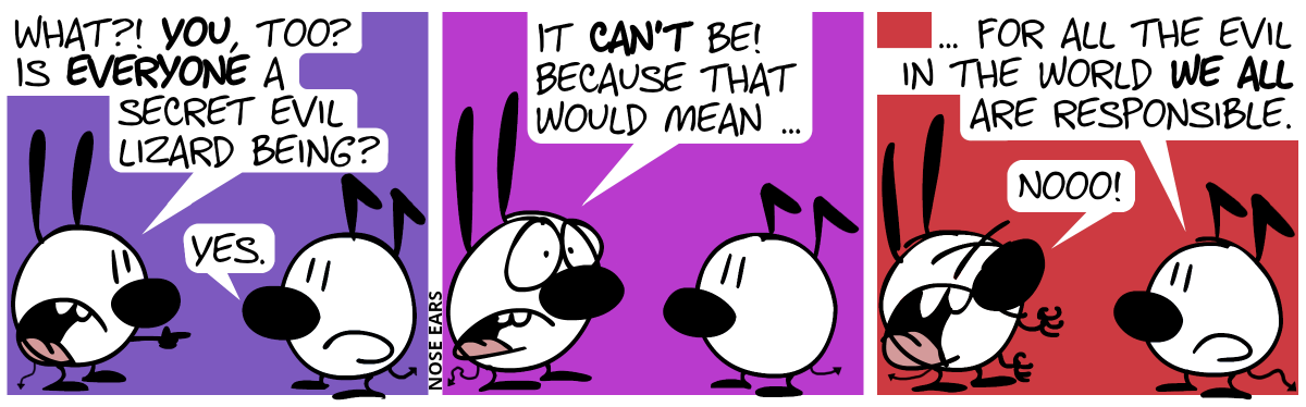 Mimi points at Keno. Mimi: “What?! You, too? Is everyone a secret evil lizard being?”. Keno: “Yes.” / Mimi: “It can’t be! Because that would mean …” / Keno: “… for all the evil in the world we all are responsible.”. Mimi panics and shouts: “Nooo!”