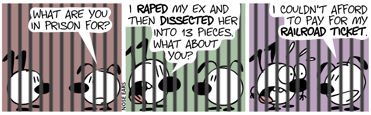 Keno and Eunice are behind bars. Eunice: “What are you in prison for?” / Keno: “I raped my ex and then dissrecter her into 13 pieces. What about you?” / Eunice: “I couldn#’t afford to pay for my railroad ticket.”. Keno is visibly shocked.