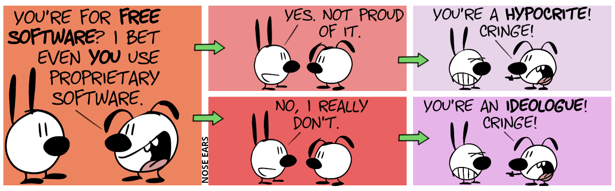 Eunice: “You’re for free software? I bet even you use proprietary software.“ / The Universe splits into two realities. / In the first reality, this happens: Mimi replies: “Yes. Not proud of it.” / Eunice: “You’re a hypocrite! Cringe!” / Meanwhile, this is what happens in the second reality: Mimi replies: “No, I really don’t.” / Eunice: “You’re an ideologue! Cringe!”