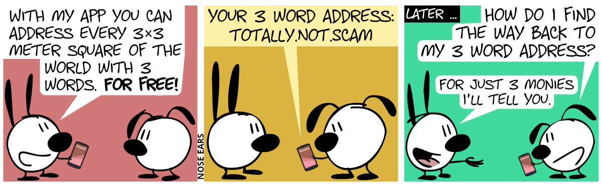 Mimi holds a smartphone. Mimi: “With my app you can address every 3×3 meter square of the world with 3 words. For free!” / Eunice holds the smartphone in her hand, reading the following text: “Your 3 word address: totally.not.scam” / Later … Eunice looks at the smartphone again, asking Mimi: “How do I find the way back to my 3 word address?”. Mimi stretches out her hand: “For just 3 monies, I’ll tell you.”