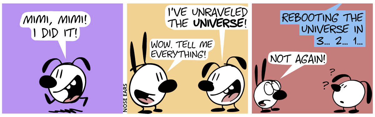 Eunice runs alone, saying enthusiastically: “Mimi, Mimi! I did it!” / Eunice meets Mimi. Eunice: “I’ve unraveled the Universe!”. Mimi: “Wow. Tell me everything!” / An unknown voice announces: “Rebooting the Universe in 3… 2… 1…”. Eunice looks confused. Mimi says, being annoyed: “Not again!”