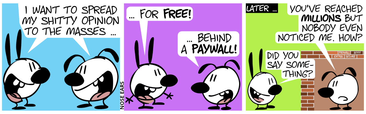 Mimi and Eunice say simultaneously: “I want to spread my shitty opinion to the masses …” / Mimi: “… for free!”. Eunice: “Behind a paywall!” / Later … Eunice sits behind a brick wall in a brick box. Some of the bricks say “Paywall 3000” and “super secure”. Mimi stands outside of the brick box. Eunice: “You’ve reached millions but nobody even noticed me. How?”. Mimi: “Did you say something?”