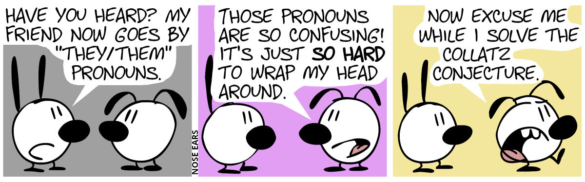 Mimi: “Have you heard? My friend now goes by ‘they/them’ pronouns.” / Eunice: “Those pronouns are so confusing! It’s just so hard to wrap my head around.” / Eunice walks away annoyed, saying smugly: “Now excuse me while I solve the Collatz Conjecture.”