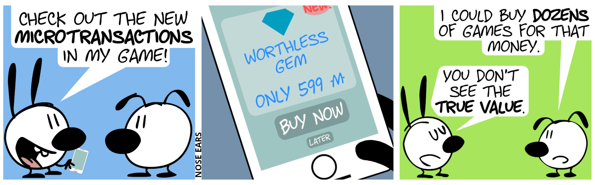Mimi shows Eunice a smartphone. Mimi: “Check out the new microtransactions in my game!” / Eunice holds the smartphone in hand. The screen shows a box with a stylized gem on the top and the words “Worthless gem” and “Only 599 monies” below. Below that is a big button saying “Buy now” and below that one a small button saying “Later”. In the top right corner of the screen “New!” can be read. / Eunice says to Mimi: “I could buy dozens of games for that money.”. Mimi (arrogantly): “You don’t see the true value.