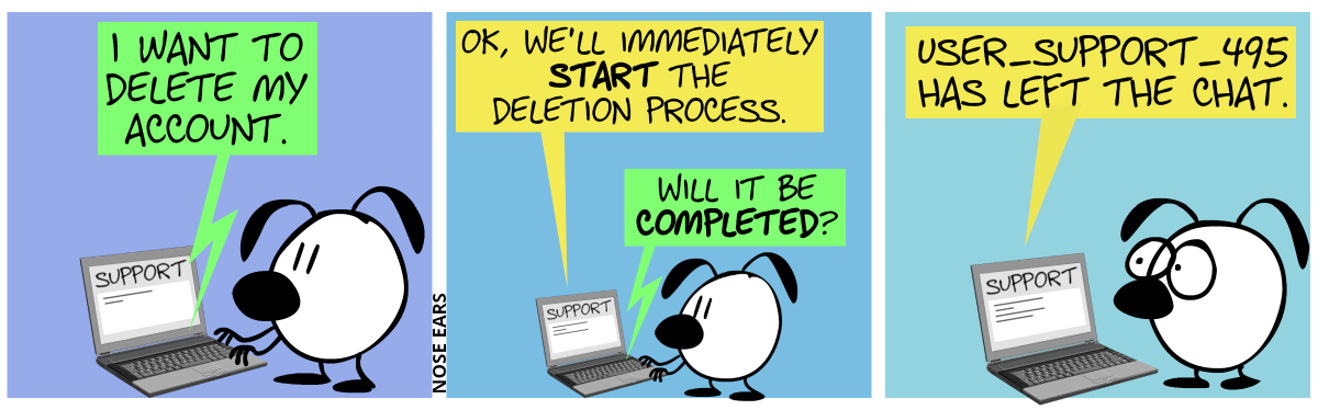 Eunice stands in front of a laptop. On the screen the word “Support” can be seen, as well a few smaller lines of text. Eunice types: “I want to delete my account.” / The laptop screen shows the reply: “We’ll immediately start the deletion process.”. Eunice types in: “Will it be completed?” / The laptop screen shows the reply: “user_support_495 has left the chat.”. Eunice makes big eyes.