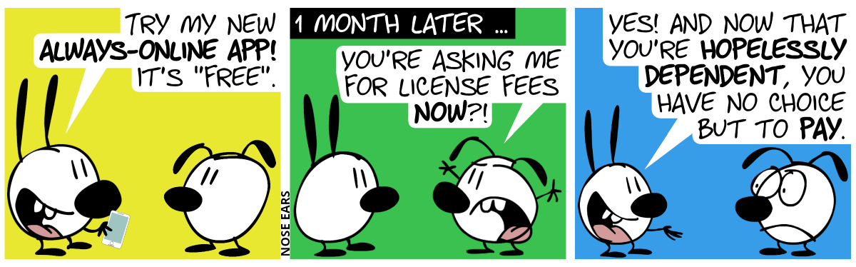 Mimi happily shows a smartphone to Eunice. Mimi: “Try my new always-online app! It’s ‘free’.” / 1 month later … Eunice is angry and waves with her hands. Eunice: “You’re asking me for license fees now?” / Mimi holds out her hand. Mimi: “Yes! And now that you’re hopelessly dependent, you have no choice but to pay.”. Eunice frowns.