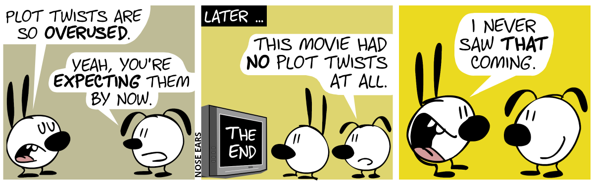 Mimi: “Plot twists are so overused.”. Eunice: “Yeah, you’re expecting them by now.” / Later … Mimi and Eunice watch TV. On the screen, the words “THE END” are shown. Eunice: “This movie had no plot twists at all.” / Mimi turns around and tells Eunice, grinning: “I never saw that coming.”