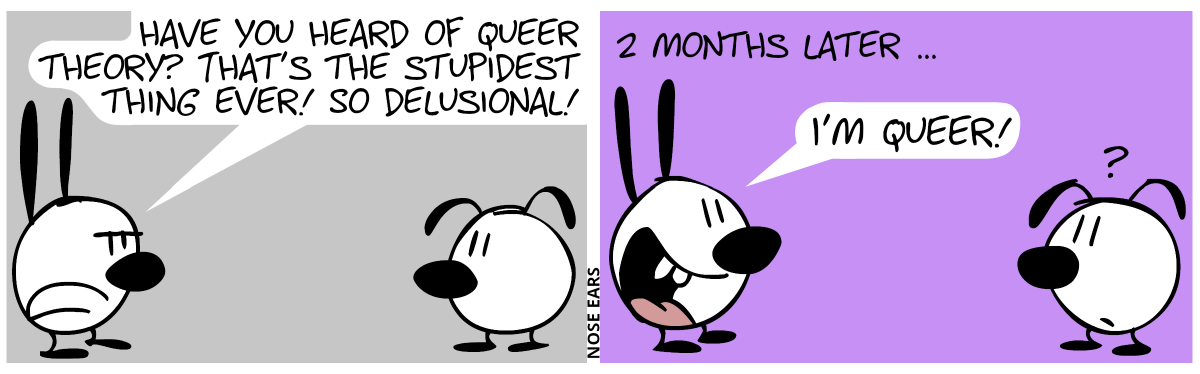 Mimi, looking annoyed: “Have you heard of queer theory? That’s the stupidest thing ever! So delusional!“ / 2 months later, Mimi says (looking happy): “I’m queer!”. Eunice looks confused.