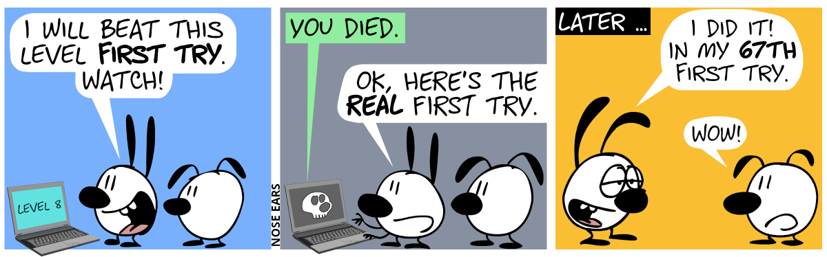 Mimi stands in front of a laptop. The screen shows “Level 8”. Eunice is watching from behind. Mimi says enthusiastically: “I will beat this level first try. Watch!” / The computer suddenly displays a skull and says: “You died.”. Mimi says: “OK, here comes the real first try.” / Later … Mimi looks at Eunice and says with exhausted eyes, but smiling: “I did it! In my 67th first try.”. Eunice says without any emotion: “Wow!”