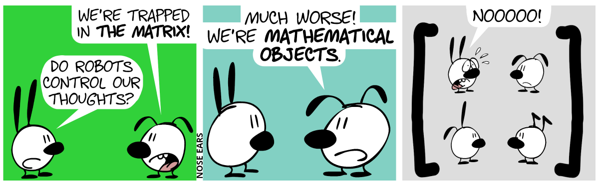 Mimi and Eunice are in the picture. Eunice: “We’re trapped in the matrix!”. Mimi: “Do robots control our thoughts?” / Eunice: “Much worse! We’re mathematical objects.” / In the picture, now two giant brackets, one open bracket to the left, and one closing bracket to the right come into view. Between those brackets, in a 2×2 grid arranged are, from top to bottom, left to right: Mimi, Eunice, Poppy and Keno. Eunice makes a sad face. Mimi is shocked and shouts out: “Nooooo!”