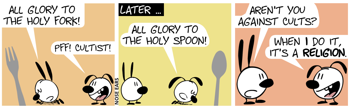 Mimi prays to a giant fork. Mimi: “All glory to the Holy Fork!“. Eunice laughs: “Pff! Cultist!” / Later … Eunice prays to a giant fork. Mimi watches. Eunice: “All glory to the Holy Spoon!” / Mimi: “Aren’t you against cults?”. Eunice: “When I do it, it’s a religion.”