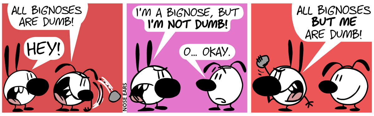 Eunice angrily throws a stone, shouting: “All bignoses are dumb!”. Mimi, who has a very big nose this time, looks from behind and shout: “Hey!” / Eunice turns around, facing Mimi. Mimi says angrily: “I’m a bignose, but I’m not dumb!”. Eunice says with a nervous look on his face: “O… okay.” / Mimi turns around and is about to throw a stone and angrily shouts: “All bignoses but me are dumb!”. Eunice smiles.