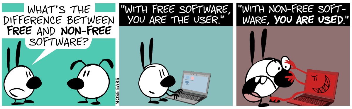 Mimi asks Eunice: “What’s the difference between free and non-free software?” / Mimi is now alone. The answer: “With free software, you are the user.”. Mimi is typing something at a laptop while smiling. / The answer continues: “With non-free software, you are used.”. The laptop has suddenly turned red and an evil smiley appeared on its screen. Three red hands reach out of the screen and touch Mimi’s right eye and leg and her nose. Mimi is visibly freaked out.