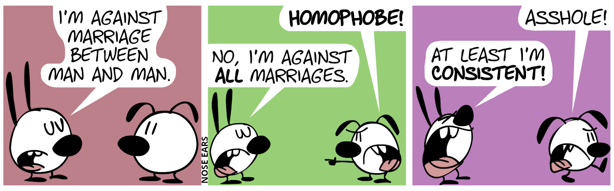 Mimi: “I’m against marriage between man and man.” / Eunice points at Mimi and shouts: “Homophobe!”. Mimi: “No, I’m against all marriages.” / Eunice angrily walks away and says: “Asshole!”. Mimi shouts: “At least I’m consistent!”