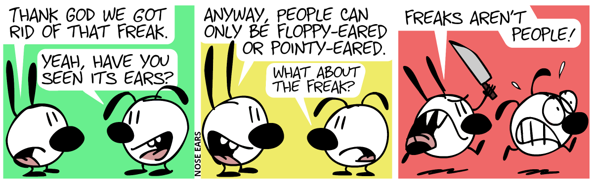 Mimi: “Thank God we got rid of that freak.”, Eunice: “Yes, have you seen its ears?” / Mimi: “Anyway, people can only be floppy-eared or pointy-eared.”, Eunice: “What about the freak?” / Mimi starts chasing Eunice with a knife, shouting: “Freaks aren’t people!”