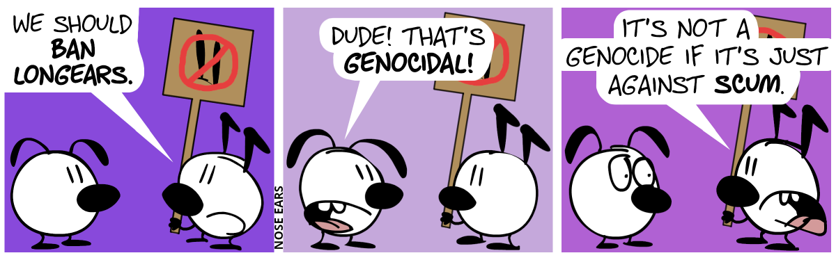 Keno (who has a pair of kink ears) stands in front of Eunice (who has a pair floppy ears). Keno holds a sign in his hand. The sign shows a stylized pair of long ears which have been striked through with red ink. Keno says: “We should ban longears.” / Eunice: “Dude! That’s genocidal!” / Keno: “It’s not a genocide if it’s just against scum.”. Eunice has a disturbed face.