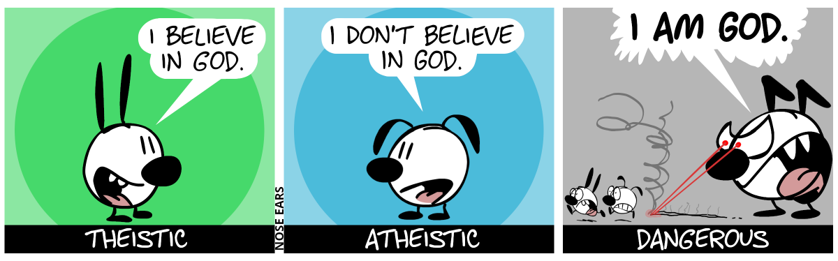 Mimi says: “I believe in God.”. Caption: “theistic” / Eunice says: “I don’t believe in God.” / Keno appears and he is angry. He’s much larger than Mimi and Eunice, who are about as large as his feet. Two red laser beams shoot out of his angry eyes, chasing Mimi and Eunice, who both run away in panic. Keno shouts: “I am God.”. Caption: “dangerous”