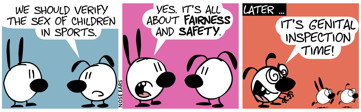 Eunice: “We should verify the sex of children in sports.” / Mimi: “Yes. It’s all about fairness and safety.” / Later … Mimi is gone. Eunice makes a greedy face and extends her hands. Two kids run away from her in panic. Eunice shouts: “It’s genital inspection time!”