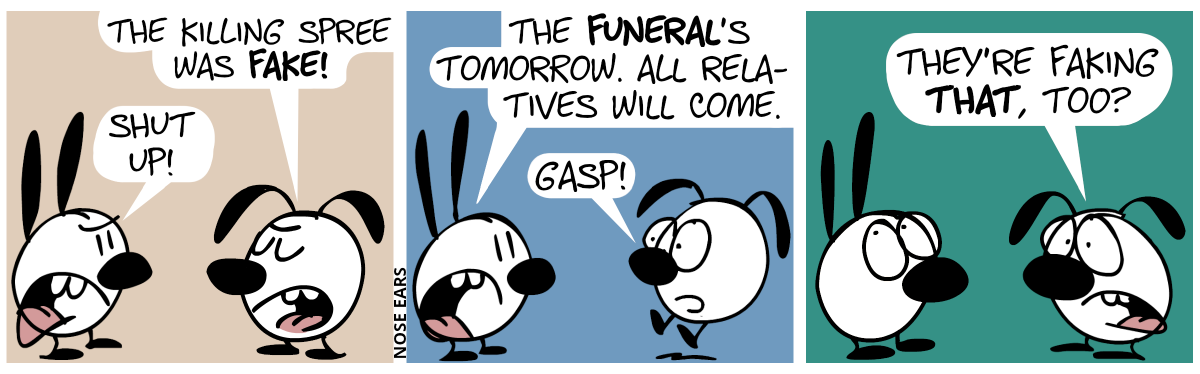 Eunice arrogantly says: “The killing spree was fake!”. Mimi: “Shut up!” / Mimi: “The funeral’s tomorrow. All relatives will come.”. Eunice jumps up in shock and says: “Gasp!” / Eunice says with a disturbed voice: “They’re faking that, too?”. Mimi rolls her eyes.