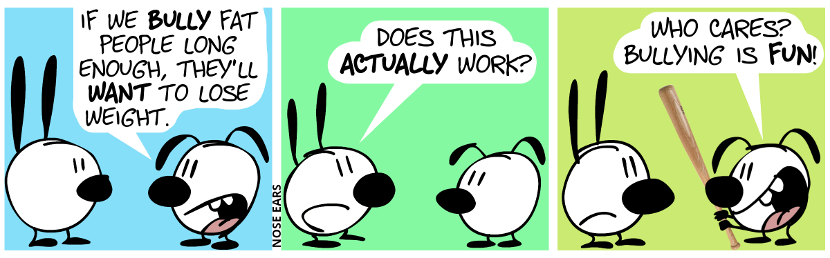 Eunice: “If we bully fat people long enough, they’ll want to lose weight.” / Mimi: “Does this actually work?” / Eunice now holds a baseball bat in her hands. Eunice: “Who cares? Bullying is fun!”. Mimi frowns.