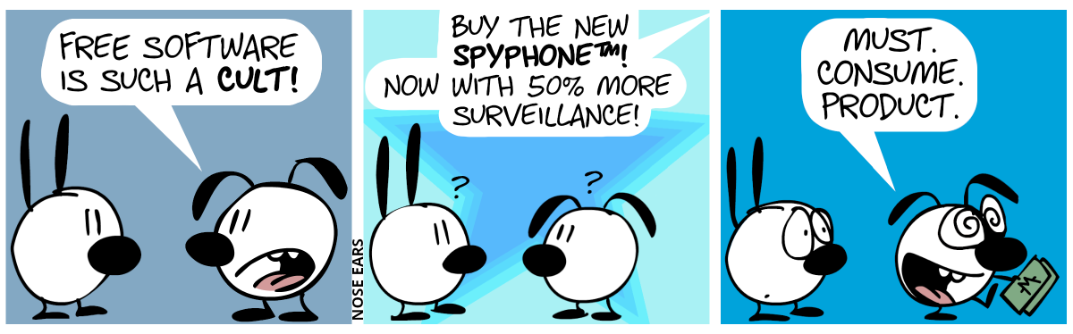 Eunice says to Mimi: “Free software is such a cult!” / Suddenly, a voice from above speaks: “Buy the new SpyPhone™! Now with 50% more surveillance!”. Mimi and Eunice are confused for a moment. / Suddenly, Eunice turns around, holding some money bills in her hand and walks away. With hypnotic eyes, Eunice enthusiastically speaks: “Must. Consume. Product.”. Mimi is worried.