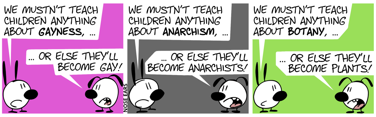 Mimi: “We mustn’t teach children anything about gayness, …”, Eunice: “… or else they’ll become gay!” / Mimi: “We mustn’t teach children anything about anarchism, …”, Eunice: “… or else they’ll become anarchists!” / Mimi: “We mustn’t teach children anything about botany, …”, Eunice: “… or else they’ll become plants!”