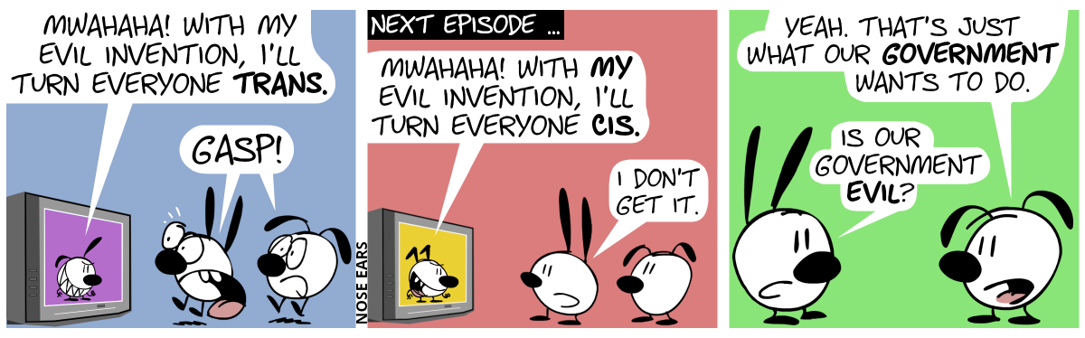 Mimi and Eunice watch TV. In TV, Poppy with an evil grin is speaking: “Mwahaha! With my evil invention, I’ll make everyone trans.”. Mimi and Eunice jump up in shock and shout: “Gasp!”. / Next episode … Mimi and Eunice watch TV again. This time, the TV shows Keno with an evil grin. He says: “Mwahaha! With my evil invention, I’ll turn everyone cis.”. Mimi: “I don’t get it.” / Mimi turns around and faces Eunice. Eunice: “Yeah. That’s just what our government wants to do.”. Mimi: “Is our government evil?”