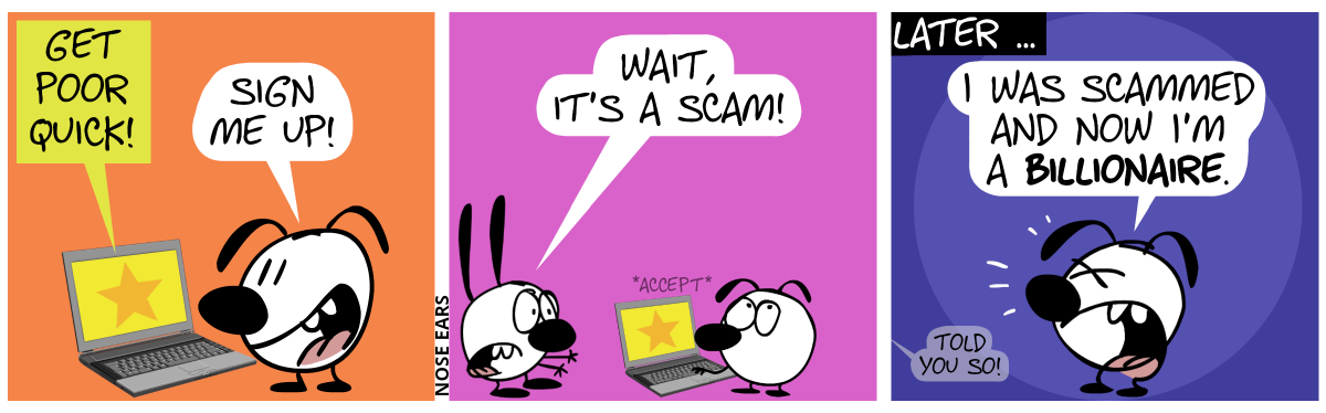 Eunice looks at the laptop screen which shows: “Get poor quick!”. Eunice smiles: “Sign me up!” / Mimi appears and shouts in panic: “Wait, it’s a scam!”. Eunice rolls her eyes and pushes a key on the keyboard to accept the offer. / Later … Eunice shouts in distress: “I was scammed and now I’m a billionaire.”. A voice from far away says: “Told you so!”