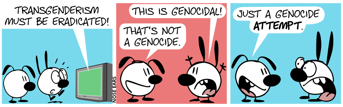 Mimi and Eunice watch TV. A voice from the TV says: “Transgenderism must be eradicated!“. Mimi jumps up in shock. / Mimi turns around to Eunice, throws her hands up in the air and says: “This is genocidal!”. Eunice: “That’s not a genocide.” / Eunice: “Just a genocide attempt.”