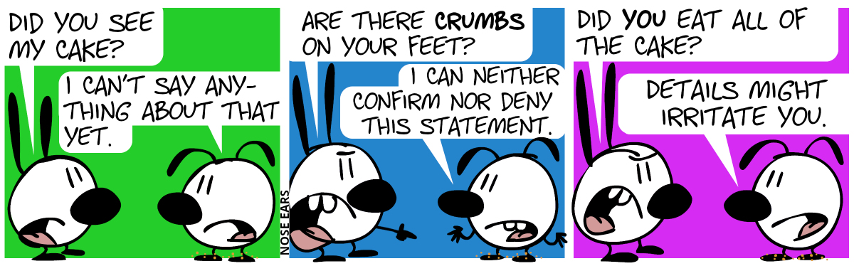 Mimi asks Eunice: “Did you see my cake?”, Eunice: “I can’t say anything about that yet.” / Mimi, pointing to suspicious crumbs on Eunice’s feet: “Are there crumbs on your feet?”, Eunice: “I can neither confirm nor deny this statement.” / Mimi: “Did you eat all of the cake?”, Eunice: “Details might irritate you.”