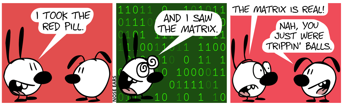 Mimi says to Eunice: “I took the red pill.” / The background turns dark green and green ones and zero fall down. Mimi says, having an excited face: “And I saw the Matrix.” / The ones and zeroes have disappeared. Mimi continues with a thoughtful voice: “The Matrix is real!”. Eunice: “Nah, you just were trippin’ balls.”