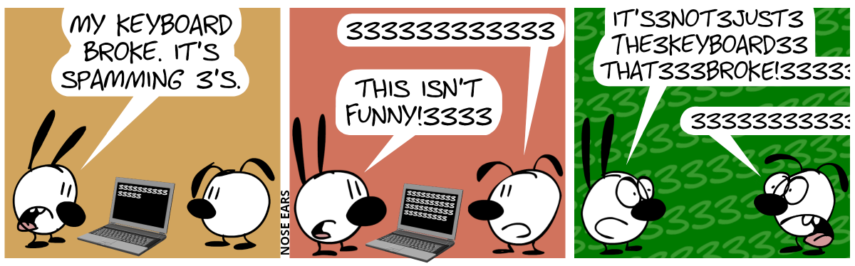 Mimi looks at the screen of a laptop displaying many 3’s. Mimi says: “My keyboard broke. It’s spamming 3’s”. / More 3’s appeared on the laptop screen. Eunice says: “333333333333”. Mimi says: “This isn’t funny!3333” / Suddenly, the background changes and is full of green 3’s. Mimi and Eunice panic. Mimi says: “It’s3not3just3the3keyboard33that333broke!33333”. Eunice: “33333333333”