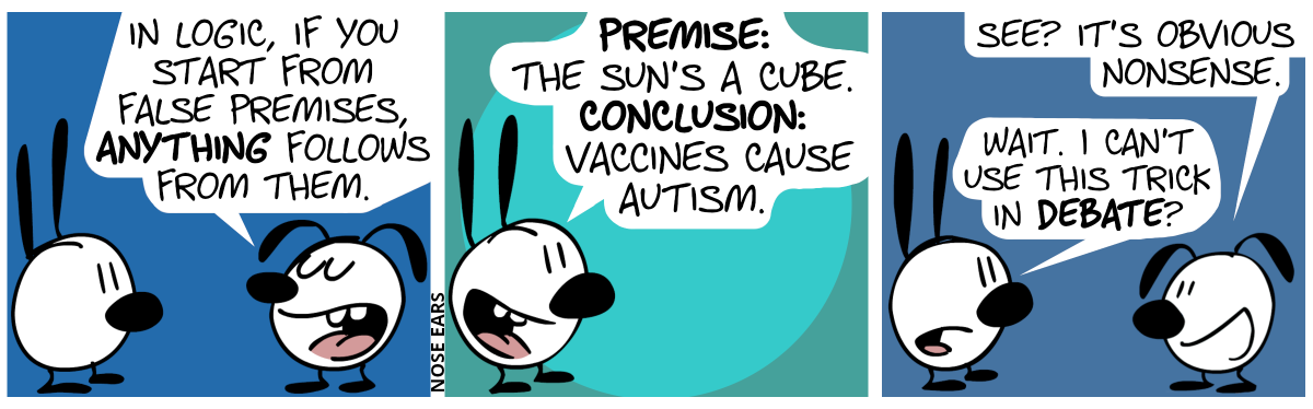 Eunice: “In logic, if you start from false premises, anything follows from them.” / Mimi: “Premise: The Sun’s a cube. Conclusion: Vaccines cause autism.” / Eunice: “See? It’s obvious nonsense.”. Mimi: “Wait. I can’t use this trick in debate?”