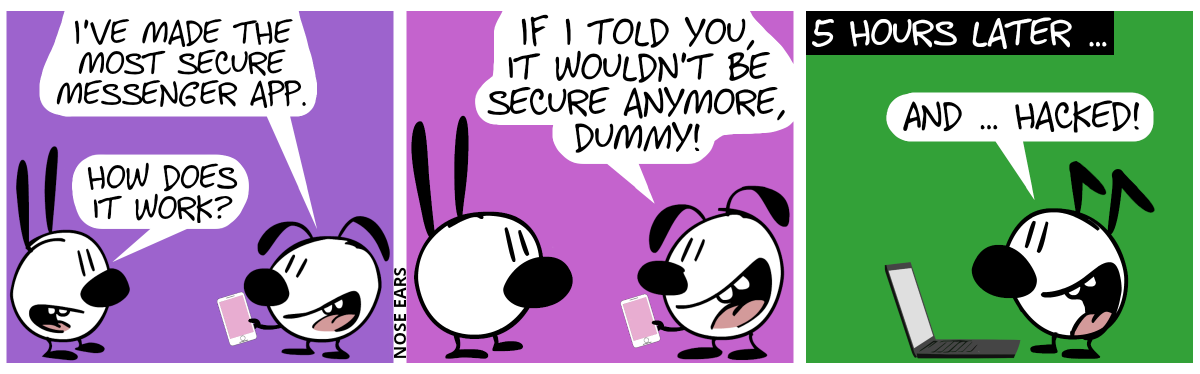 Eunice shows a smartphone to Mimi. Eunice: “I’ve made the most secure messenger app.”. Mimi: “How does it work?” / Eunice: “If I told you, it wouldn’t be secure anymore, dummy!” / 5 hours later … Mimi and Eunice are gone. Keno stands in front of a laptop and smiles. Keno says: “And … hacked!”