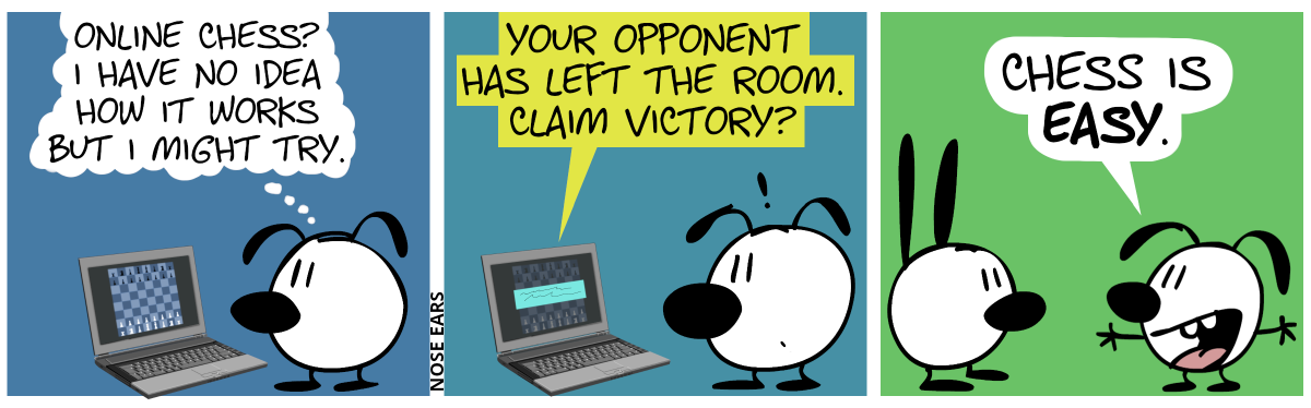 Eunice is alone and looks at a laptop screen showing a chessboard in its initial position. Eunice thinks: “Online Chess? I have no idea how it works but I might try.” / A prompt appears on the screen. It says: “Your opponent has left the room. Claim victory?” / The laptop is gone. Eunice now stands before Mimi. Eunice proudly says: “Chess is easy.”