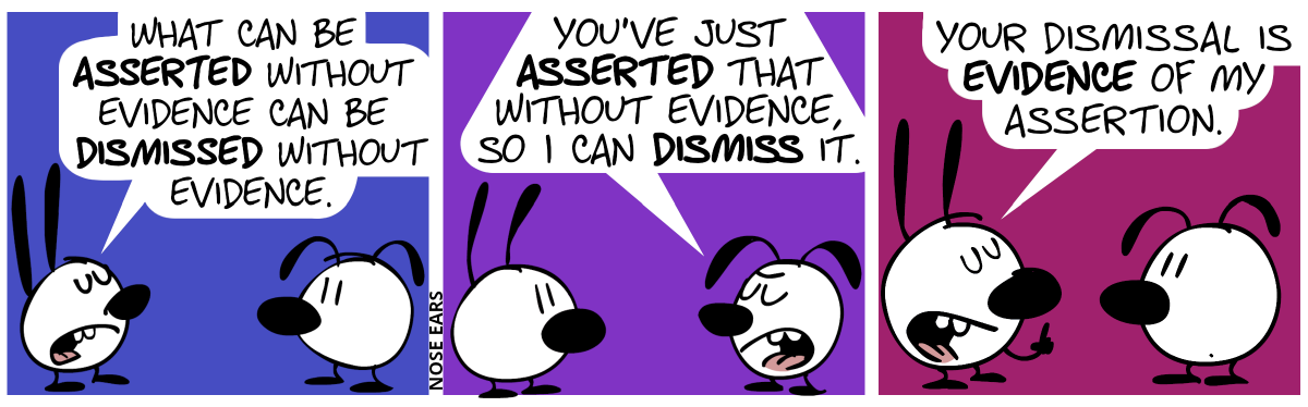 Mimi: “What can be asserted without evidence can be dismissed without evidence.” / Eunice: “You’ve just asserted that without evidence, so can I dismiss it.” / Mimi: “Your dismissal is evidence of my assertion.”