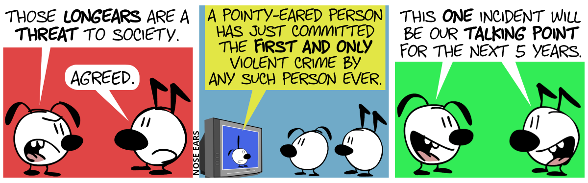 Eunice (who has floppy ears) says to Keno (who has ears with a kink): “Those longears are a threat to society.”. Keno: “Agreed.” / Eunice and Keno watch TV. The TV shows Poppy (who has switch ears, i.e. one pointy and one floppy ear). Poppy says: “A pointy-eared person has just committed the first and only violent crime by any such person ever.” / Eunice and Keno happily say together: “This one incident will be our talking point for the next 5 years.”