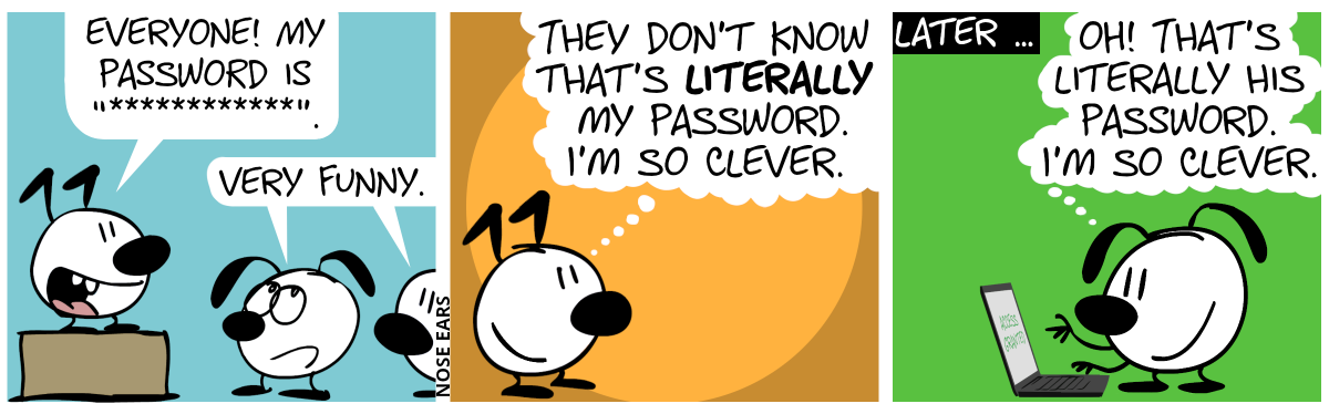Keno stands on a box and speaks two a few listeners: Eunice and someone else. Keno: “Everyone! My password is ‘************’.”. Eunice and the other person say sarcastically: “Very funny.”. / Keno is alone. Keno smiles and thinks: “They don’t know that’s literally my password. I’m so clever.” / Later … Eunice stands at a laptop. Eunice thinks: “Oh! That’s literally his password. I’m so clever.”. The laptop screen shows “Access granted”.