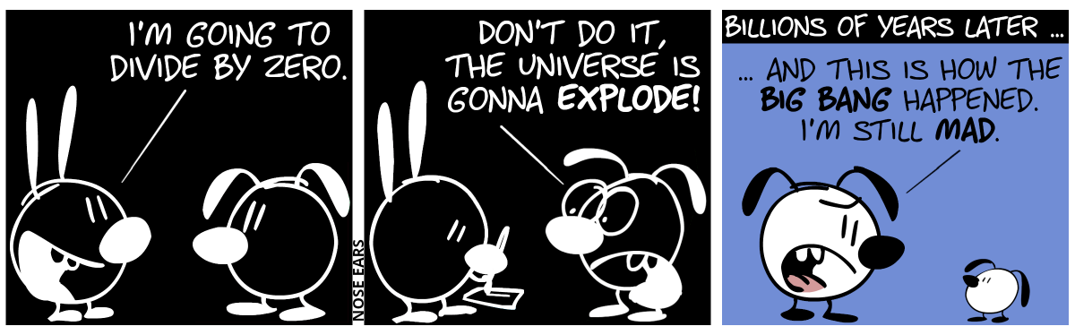 The colors are inverted. Black is white, and white is black. Mimi says to Eunice: “I’m going to divide by zero.” / Mimi starts to write somthing on a piece of paper. Eunice shouts: “Don’t do it, the Universe is gonna explode!” / Billions of years later … The colors have become normal. Eunice talks to a small floppy-eared kid: “… and this is how the Big Bang happened. I’m still mad.”